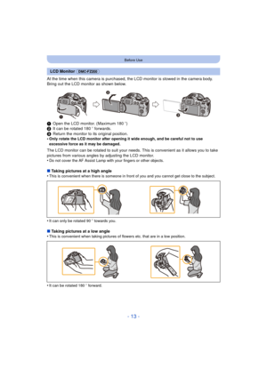 Page 13- 13 -
Before Use
At the time when this camera is purchased, the LCD monitor is stowed in the camera body. 
Bring out the LCD monitor as shown below.
1Open the LCD monitor. (Maximum 180 o)
2 It can be rotated 180 o forwards.
3 Return the monitor to its original position.
•
Only rotate the LCD monitor after opening it wide enough, and be careful not to use 
excessive force as it may be damaged.
The LCD monitor can be rotated to suit your needs.  This is convenient as it allows you to take 
pictures from...