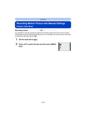 Page 123- 123 -
Recording
Recording Motion Picture with Manual Settings
(Creative Video Mode)
Recording modes: 
It is possible to manually change the aperture and shutter speed and record motion pictures.
Switching the [Creative Video] setting allows you to use settings such as those when mode dial 
is switched to [ ], [ ], [ ] and [ ].
1Set the mode dial to [ ].
2Press 3/4 to select the item and then press [MENU/
SET].ASM
P 