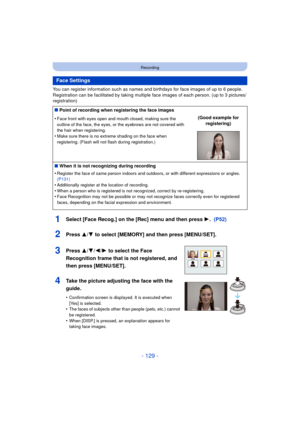 Page 129- 129 -
Recording
You can register information such as names and birthdays for face images of up to 6 people.
Registration can be facilitated by taking multiple face images of each person. (up to 3 pictures/
registration)
1Select [Face Recog.] on the [Rec] menu and then press  1.  (P52)
2Press 3/4 to select [MEMORY] and then press [MENU/SET].
3Press 3/ 4/2/1 to select the Face 
Recognition frame that is not registered, and 
then press [MENU/SET].
4Take the picture adjusting the face with the 
guide....