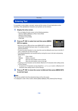 Page 132- 132 -
Recording
Entering Text
It is possible to enter babies’ and pets’ names and the names of travel destinations when 
recording. (Only alphabetical characters and symbols can be entered.)
1Display the entry screen.
•You can display the entry screen via the following operations.–[Name] of [Baby1]/[Baby2] or [Pet] in Scene Mode
–[Name] in [Face Recog.]–[Location] in [Travel Date]–[Title Edit]
3Press 3/ 4/2/1 to move the cursor to [Set] and then press [MENU/SET] 
to end text input.
Note
•Text can be...