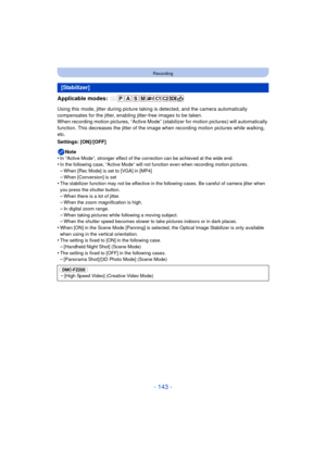 Page 143- 143 -
Recording
Applicable modes: 
Using this mode, jitter during picture taking is detected, and the camera automatically 
compensates for the jitter, enabling jitter-free images to be taken.
When recording motion pictures, “Active Mode” (sta bilizer for motion pictures) will automatically 
function. This decreases the jitter of the image  when recording motion pictures while walking, 
etc.
Settings: [ON]/[OFF]
Note
•
In “Active Mode”, stronger effect of the correction can be achieved at the wide...