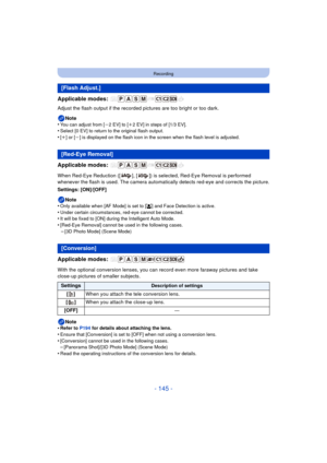 Page 145- 145 -
Recording
Applicable modes: 
Adjust the flash output if the recorded pictures are too bright or too dark.
Note
•
You can adjust from [j2 EV] to [i2 EV] in steps of [1/3 EV].•Select [0 EV] to return to the original flash output.
•[i] or [j] is displayed on the flash icon in the screen when the flash level is adjusted.
Applicable modes: 
When Red-Eye Reduction ([ ], [ ]) is selected, Red-Eye Removal is performed 
whenever the flash is used. The camera automatic ally detects red-eye and corrects the...