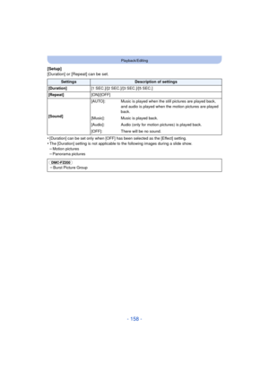 Page 158- 158 -
Playback/Editing
[Setup]
[Duration] or [Repeat] can be set.
•
[Duration] can be set only when [OFF] has been selected as the [Effect] setting.•The [Duration] setting is not applicable to the following images during a slide show.
–Motion pictures–Panorama pictures
SettingsDescription of settings
[Duration] [1 SEC.]/[2 SEC.]/[3 SEC.]/[5 SEC.]
[Repeat] [ON]/[OFF]
[Sound] [AUTO]: Music is played when the still pictures are played back, 
and audio is played when the motion pictures are played 
back....