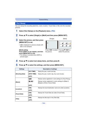 Page 164- 164 -
Playback/Editing
You can stamp the recording date/time, name, location, Travel Date or title onto the recorded 
pictures.
1Select [Text Stamp] on the [Playback] menu. (P52)
2Press 3/4 to select [Single] or [Multi] and then press [MENU/SET].
4Press 3/4 to select text stamp items, and then press  1.
5Press 3/4 to select the settings, and then press [MENU/SET].
[Text Stamp]
3Select the picture, and then press 
[MENU/SET] to set.
•[‘ ] is displayed on pictures already with 
date or text stamped....