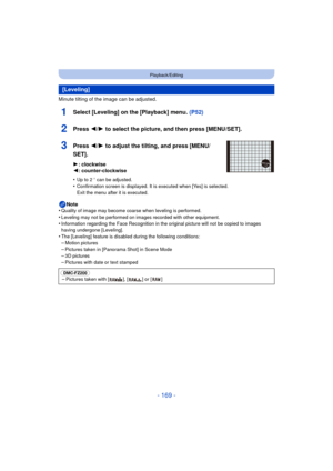 Page 169- 169 -
Playback/Editing
Minute tilting of the image can be adjusted.
1Select [Leveling] on the [Playback] menu. (P52)
2Press 2/1 to select the picture, and then press [MENU/SET].
3Press 2/1 to adjust the tilting, and press [MENU/
SET].
1 : clockwise
2 : counter-clockwise
•
Up to 2 o can be adjusted.
•Confirmation screen is displayed. It is executed when [Yes] is selected. 
Exit the menu after it is executed.
Note
•Quality of image may become coarse when leveling is performed.
•Leveling may not be...