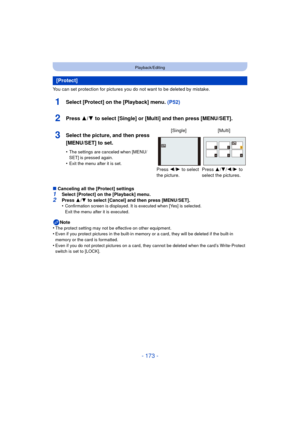Page 173- 173 -
Playback/Editing
You can set protection for pictures you do not want to be deleted by mistake.
1Select [Protect] on the [Playback] menu. (P52)
∫Canceling all the [Protect] settings1Select [Protect] on the [Playback] menu.2Press  3/4  to select [Cancel] and then press [MENU/SET].
•Confirmation screen is displayed. It is executed when [Yes] is selected. 
Exit the menu after it is executed.
Note
•The protect setting may not be effective on other equipment.•Even if you protect pictures in the...