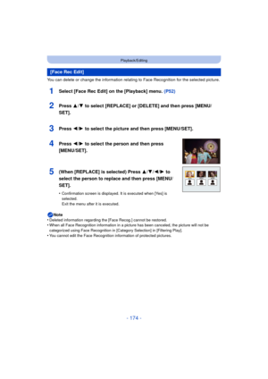 Page 174- 174 -
Playback/Editing
You can delete or change the information relating to Face Recognition for the selected picture.
1Select [Face Rec Edit] on the [Playback] menu. (P52)
Note
•Deleted information regarding the [Face Recog.] cannot be restored.•When all Face Recognition information in a picture has been canceled, the picture will not be 
categorized using Face Recognition in [Category Selection] in [Filtering Play].
•You cannot edit the Face Recognition information of protected pictures.
[Face Rec...