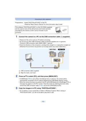 Page 183- 183 -
Connecting to other equipment
1Connect the camera to a PC via the USB connection cable A (supplied).
2Press 3/4 to select [PC], and then press [MENU/SET].
•If [USB Mode]  (P65) is set to [PC] in the [Setup] menu in advance, the camera will be 
automatically connected to the PC without displaying the [USB Mode] selection screen.
•When the camera has been connected to the PC with [USB Mode] set to [PictBridge(PTP)], a 
message may appear on the PC’s screen. Close the screen by selecting [Cancel],...