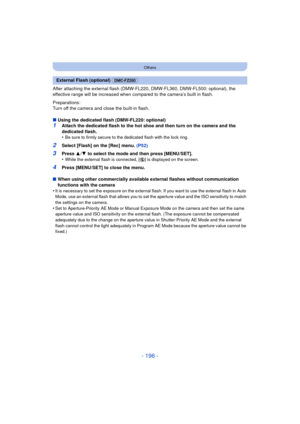 Page 196- 196 -
Others
After attaching the external flash (DMW-FL220, DMW-FL360, DMW-FL500: optional), the 
effective range will be increased when compared to the camera’s built in flash.
Preparations:
Turn off the camera and close the built-in flash.
∫Using the dedicated flash (DMW-FL220: optional)
1Attach the dedicated flash to the hot shoe and then turn on the camera and the 
dedicated flash.
•
Be sure to firmly secure to the dedicated flash with the lock ring.
2Select [Flash] on the [Rec] menu.  (P52)
3Press...