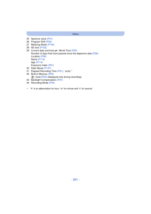 Page 201- 201 -
Others
25 Aperture value (P31)
26 Program Shift (P32)
27 Metering Mode (P140)
28 AE lock  (P102)
29 Current date and time/ “: World Time (P55)
Number of days that have passed since the departure date  (P56)
Location  (P56)
Name  (P114)
Age  (P114)
Exposure meter  (P61)
30 Date Stamp  (P147)
31 Elapsed Recording Time  (P41):
¢
32 Built-in Memory  (P23)
: Card (P23)  (displayed only during recording)
33 Backlight Compensation (P37)
34 Recording Mode  (P30)
¢“h” is an abbreviation for hour, “m” for...