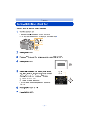 Page 27- 27 -
Preparation
Setting Date/Time (Clock Set)
•The clock is not set when the camera is shipped.
1Turn the camera on.
•The power lamp 1 lights when you turn this unit on.
•If the language select screen is not displayed, proceed to step4.
2Press [MENU/SET].
3Press 3/4 to select the language, and press [MENU/SET].
4Press [MENU/SET].
5Press 2/1 to select the items (year, month, 
day, hour, minute, display sequence or time 
display format), and press  3/4 to set.
A: Time at the home area
B : Time at the...