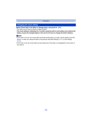 Page 28- 28 -
Preparation
Select [Clock Set] in the [Rec] or [Setup] menu, and press 1. (P52)
•The clock can be reset as shown in steps 5 and 6.•The clock setting is maintained for 3 months using the built-in clock battery even without the 
battery. (Leave the charged battery in the unit for 24 hours to charge the built-in battery.)
Note
•If the clock is not set, the correct date cannot be printed when you order a photo studio to print the 
picture, or when you stamp the dat e on the pictures with [Date Stamp]...