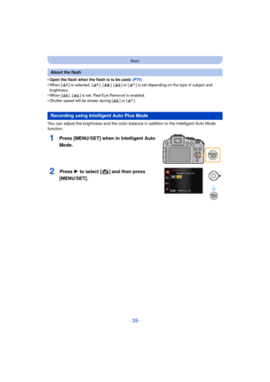 Page 39- 39 -
Basic
•Open the flash when the flash is to be used. (P75)
•When [ ] is selected, [ ], [ ], [ ] or [ ] is set depending on the type of subject and 
brightness.
•When [ ], [ ] is set, Red-Eye Removal is enabled.
•Shutter speed will be slower during [ ] or [ ].
You can adjust the brightness and the color balance in addition to the Intelligent Auto Mode 
function.
1Press [MENU/SET] when in Intelligent Auto 
Mode.
2Press 1 to select [ ] and then press 
[MENU/SET].
About the flash
Recording using...