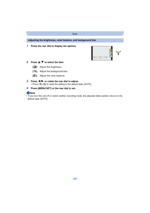 Page 40- 40 -
Basic
1Press the rear dial to display the options.
2Press 3/4 to select the item
3Press 2/1 or rotate the rear dial to adjust.
•Press [ ] to reset the setting to the default state (AUTO).
4Press [MENU/SET] or the rear dial to set.
Note
•
 If you turn this unit off or switch another recording mode, the adjusted slider position returns to the 
default state (AUTO).
Adjusting the brightness, color balance, and background blur
[]:Adjust the brightness.
[]:Adjust the background blur.
[]:Adjust the...