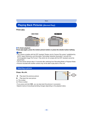 Page 45- 45 -
Basic
Playing Back Pictures ([Normal Play])
Press [(].
∫To finish playback
Press [(] again, press the motion picture button or press the shutter button halfway.
Note
•
This camera complies with the DCF standard “D esign rule for Camera File system” established by 
JEITA “Japan Electronics and Information Technology Industries Association” and with Exif 
“Exchangeable Image File Format”. Files which do not comply with the DCF standard cannot be 
played back.
•The lens barrel retracts about 15...