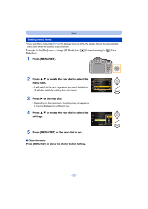 Page 52- 52 -
Basic
•If you set [Menu Resume] (P67) in the [Setup] menu to [ON], the screen shows the last selected 
menu item when the camera was turned off.
Example: In the [Rec] menu, change [AF Mode] from [ Ø] (1-area-focusing) to [ š] (Face 
Detection)
1Press [MENU/SET].
∫ Close the menu
Press [MENU/SET] or press the shutter button halfway.
Setting menu items
2Press 3/ 4 or rotate the rear dial to select the 
menu item.
•It will switch to the next page when you reach the bottom. 
(It will also switch by...