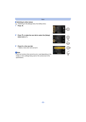 Page 53- 53 -
Basic
∫Switching to other menus
e.g.: Switching to the [Setup] menu from [Rec] menu
1Press  2.
2Press  4 or rotate the rear dial to select the [Setup] 
menu icon [ ].
3Press  1 or the rear dial.
•Select a menu item next and set it.
Note
•There are functions that cannot be set or used depending on the 
modes or menu settings being used on the camera due to the 
specifications. 