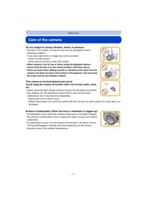Page 7- 7 -
Before Use
Care of the camera
Do not subject to strong vibration, shock, or pressure.
•The lens, LCD monitor, or external case may be damaged if used in 
following conditions. 
It may also malfunction or image may not be recorded.
–Drop or hit the camera.–Press hard on the lens or the LCD monitor.
•When camera is not in use or when using the playback feature, 
ensure that the lens is in the stored position, with lens cap on.
•There are times when rattling sounds or vibrations will come from the...