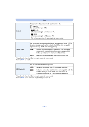 Page 66- 66 -
Basic
•This will work when the HDMI mini cable (optional) is connected.•Refer to P178 for details.
•This will work when the HDMI mini cable (optional) is connected.•Refer to P180 for the method to playback 3D pictures in 3D.
[Output]
This sets how the unit connects to a television etc.
[TV Aspect]:
Set to match the type of TV.
W  [16:9]:
When connecting to a 16:9 screen TV.
X  [4:3]:
When connecting to a 4:3 screen TV.
•
This will work when the AV cabl e (optional) is connected.
[VIERA Link]
Set...