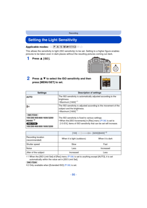 Page 86- 86 -
Recording
Setting the Light Sensitivity
Applicable modes: 
This allows the sensitivity to light (ISO sensitivity) to be set. Setting to a higher figure enables 
pictures to be taken even in dark places wi thout the resulting pictures coming out dark.
1Press 3 [].
2Press 3/4 to select the ISO sensitivity and then 
press [MENU/SET] to set.
¢ 1 When the [ISO Limit Set] of [Rec] menu  (P138) is set to anything except [AUTO], it is set 
automatically within the value set in [ISO Limit Set].
(DMC-FZ200)...