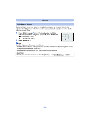 Page 91- 91 -
Recording
Bracket setting is performed based on the adjustment values for the white balance fine 
adjustment, and 3 pictures with different colors  are automatically recorded when the shutter 
button is pressed once.
1Press [DISP.] in step 2 of the “Finely adjusting the White 
Balance” procedure, and press  3/4/2 /1  to set the bracket.
2 /1 : Horizontal (A to B)
3 /4 : Vertical (G i to M j)
2Press [MENU/SET].
Note
•
[ ] is displayed on the screen when it is set.•The White Balance Bracket setting...