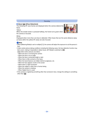 Page 94- 94 -
Recording
∫About [ š] ([Face Detection])
The following AF area frames are displayed when the camera detects the 
faces.
Yellow:
When the shutter button is pressed halfway, the frame turns green when 
the camera is focused.
White:
Displayed when more than one face is detected. Ot her faces that are the same distance away 
as faces within the yellow AF areas are also focused.
Note
•
When [Metering Mode] is set to multiple [ C], the camera will adjust the exposure to suit the person’s 
face.
•Under...