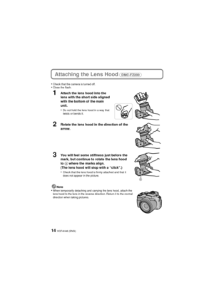 Page 14VQT4H46 (ENG)14
Attaching the Lens Hood (DMC-FZ200) 
•Check that the camera is turned off.•Close the flash.
1Attach the lens hood into the 
lens with the short side aligned 
with the bottom of the main 
unit.
•
Do not hold the lens hood in a way that 
twists or bends it.
2Rotate the lens hood in the direction of the 
arrow.
3You will feel some stiffness just before the 
mark, but continue to rotate the lens hood 
to A where the marks align.
(The lens hood will stop with a “click”.)
•
Check that the lens...