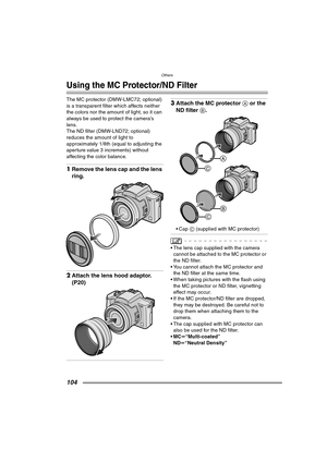 Page 104Others
104
Others
Using the MC Protector/ND Filter
The MC protector (DMW-LMC72; optional) 
is a transparent filter which affects neither 
the colors nor the amount of light, so it can 
always be used to protect the camera’s 
lens.
The ND filter (DMW-LND72; optional) 
reduces the amount of light to 
approximately 1/8th (equal to adjusting the 
aperture value 3 increments) without 
affecting the color balance.
1Remove the lens cap and the lens 
ring.
2Attach the lens hood adaptor. 
(P20)
3Attach the MC...