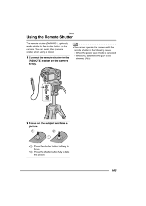 Page 105Others
105
Using the Remote Shutter
The remote shutter (DMW-RS1; optional) 
works similar to the shutter button on the 
camera. You can avoid jitter (camera 
shake) when using a tripod.
1Connect the remote shutter to the 
[REMOTE] socket on the camera 
firmly.
2Focus on the subject and take a 
picture.
1: Press the shutter button halfway to 
foc us.
2: Press the shutter button fully to take 
the picture.
 You cannot operate the camera with the 
remote shutter in the following cases.
– When the power...