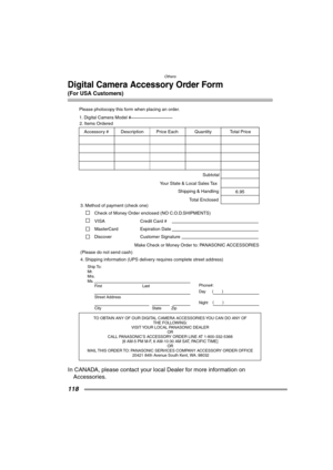 Page 118Others
118
Digital Camera Accessory Order Form
(For USA Customers)
In CANADA, please contact your local Dealer for more information on 
Accessories.
TO OBTAIN ANY OF OUR DIGITAL CAMERA ACCESSORIES YOU CAN DO ANY OF  
THE FOLLOWING:  
VISIT YOUR LOCAL PANASONIC DEALER  
OR  
CALL PANASONIC’S ACCESSORY ORDER LINE AT 1-800-332-5368  
[6 AM-5 PM M-F, 6 AM-10:30 AM SAT, PACIFIC TIME]  
OR 
MAIL THIS ORDER TO: PANASONIC SERVICES COMPANY ACCESSORY ORDER OFFICE  
20421 84th Avenue South Kent, WA. 98032
Ship To:...