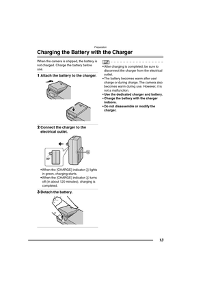 Page 13Preparation
13
Charging the Battery with the Charger
When the camera is shipped, the battery is 
not charged. Charge the battery before 
use.
1Attach the battery to the charger. 
2Connect the charger to the 
electrical outlet. 
 When the [CHARGE] indicator A lights 
in green, charging starts.
 When the [CHARGE] indicator A turns 
off (in about 120 minutes), charging is 
completed.
3Detach the battery. 
 After charging is completed, be sure to 
disconnect the charger from the electrical 
outlet.
 The...