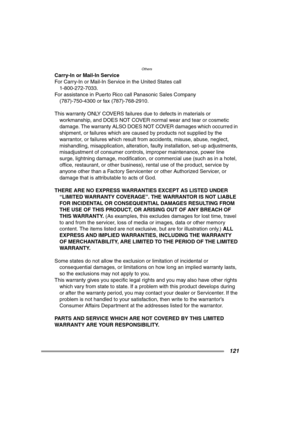 Page 121Others
121
Carry-In or Mail-In Service
For Carry-In or Mail-In Service in the United States call
1-800-272-7033.
For assistance in Puerto Rico call Panasonic Sales Company
(787)-750-4300 or fax (787)-768-2910.
This warranty ONLY COVERS failures due to defects in materials or 
workmanship, and DOES NOT COVER normal wear and tear or cosmetic 
damage. The warranty ALSO DOES NOT COVER damages which occurred in 
shipment, or failures which are caused by products not supplied by the 
warrantor, or failures...