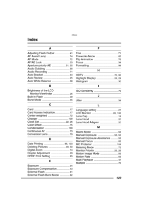 Page 123Others
123
Others
Index
A
Adjusting Flash Output ...................... 41
AF Assist Lamp ................................... 74
AF Mode .............................................. 72
AF/AE Lock ......................................... 33
Aperture-priority AE ..................... 51, 55
Audio Dubbing .................................... 90
Audio Recording ................................. 71
Auto Bracket ........................................ 44
Auto Review ...........................................