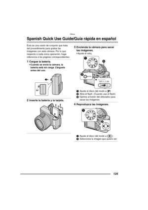 Page 125Others
125
Others
Spanish Quick Use Guide/Guía rápida en español
Ésta es una visión de conjunto que trata 
del procedimiento para grabar las 
imágenes con esta cámara. Por lo que 
respecta a cada única operación, haga 
referencia a las páginas correspondientes.
1Cargue la batería.
 Cuando se envía la cámara, la 
batería está sin carga. Cárguela 
antes del uso. 
2Inserte la batería y la tarjeta. 
3Encienda la cámara para sacar 
las imágenes.
 Ajuste el reloj. 
1Ajuste el disco del modo a [ ].
2Abra el...