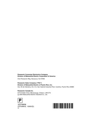 Page 128VQT0M38
F0704Mn0(010000    )
Panasonic Consumer Electronics Company,  
Division of Matsushita Electric Corporation of America
One Panasonic Way, Secaucus, NJ 07094
Panasonic Sales Company (PSC)
Division of Matsushita Electric of Puerto Rico, Inc.
Ave. 65 de Infanteria, Km. 9.5, San Gabriel Industrial Park, Carolina, Puerto Rico 00985
Panasonic Canada Inc.
5770 Ambler Drive, Mississauga, Ontario, L4W 2T3
C 2004 Matsushita Electric Industrial Co., Ltd.
P
C
FZ20-PP.book  128 ページ  ２００４年７月６日　火曜日　午後２時６分 