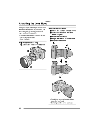 Page 20Preparation
20
Attaching the Lens Hood
In bright sunlight or backlight, the lens hood 
will minimize lens flare and ghosting. The 
lens hood cuts off excess lighting and 
improves the picture quality.
 Check that the camera is turned off and 
that the lens is retracted.
 Close the flash.
11Detach the lens ring.
2Attach the lens hood adaptor. 
2Attach the lens hood.
1Place the camera upside down.
2Catch the hook on the lens 
hood adaptor.
3Push the lens hood.
4Align the marks as illustrated.
5Tighten...