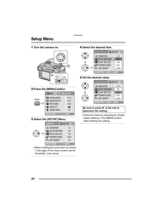 Page 24Preparation
24
Setup Menu
1Turn the camera on. 
2Press the [MENU] button. 
3Select the [SETUP] Menu. 
 When rotating the zoom lever A toward 
T, the page of the menu screen can be 
forwarded. (vice versa)
4Select the desired item. 
5Set the desired value. 
 Close the menu by pressing the shutter 
button halfway or the [MENU] button 
after finishing the setting.
OFF ON
MSA
SCN1SCN2P
AUTO
2560
OFF AUTOSENSITIVITY
QUALITY
AUDIO REC. W.BALANCE
PICT.SIZE
SETUP
SELECTMENU
REC1/3
EXIT
MENU
OFFn
0
OFF
ON 2...