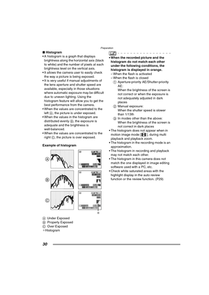 Page 30Preparation
30
∫Histogram
 A histogram is a graph that displays  brightness along the horizontal axis (black 
to white) and the number of pixels at each 
brightness level on the vertical axis.
 It allows the camera  user to easily check 
the way a picture is being exposed.
 It is very useful if manual adjustments of  the lens aperture and shutter speed are 
available, especially in those situations 
where automatic exposure may be difficult 
due to uneven lighting. Using the 
histogram feature will...