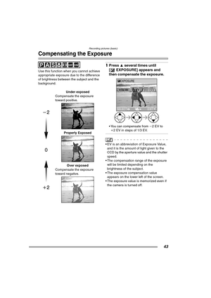 Page 43Recording pictures (basic)
43
Compensating the Exposure
Use this function when you cannot achieve 
appropriate exposure due to the difference 
of brightness between the subject and the 
background.
1Press 3 several times until 
[ EXPOSURE] appears and 
then compensate the exposure. 
 You can compensate from j2EV to 
i2 EV in steps of 1/3 EV.
 EV is an abbreviation of Exposure Value, 
and it is the amount of light given to the 
CCD by the aperture value and the shutter 
speed.
 The compensation range...