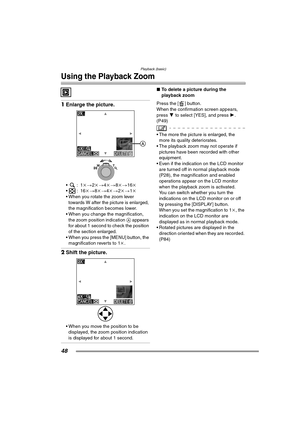 Page 48Playback (basic)
48
Using the Playback Zoom
1Enlarge the picture.
:1 k>2k > 4k > 8k> 16k
:16 k>8k > 4k > 2k> 1k
 When you rotate the zoom lever 
towards W after the picture is enlarged, 
the magnification becomes lower.
 When you change the magnification,  the zoom position indication  A appears 
for about 1 second to check the position 
of the section enlarged.
 When you press the [MENU] button, the  magnification reverts to 1 k.
2 Shift the picture.
 When you move the position to be 
displayed,...