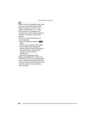 Page 54Recording pictures (advanced)
54
 Refer to P55 for the available range of the 
aperture value and the shutter speed.
 The focus range is 0.16 feet (5 cm) –¶ 
(Wide), 6.56 feet (200 cm) –¶ (Tele).
 If the exposure is not adequate, the 
aperture value and the shutter speed turn 
red when pressing the shutter button 
halfway.
 You cannot set the following items in 
manual exposure.
– Slow sync./Red-eye reduction [ ] 
(P39)
– [AUTO] in ISO sensitivity (P70) (When 
the recording mode is switched to...