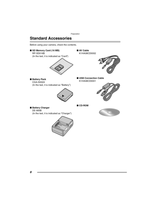 Page 8Preparation
8
Preparation
Standard Accessories
Before using your camera, check the contents.
∫SD Memory Card (16 MB)
RP-SD016B
(In the text, it is indicated as “Card”) 
∫Battery Pack
CGA-S002A
(In the text, it is indicated as “Battery”) 
∫Battery Charger
DE-993B
(In the text, it is indicated as “Charger”) ∫AV  C a b l e
K1HA08CD0002 
∫USB Connection Cable
K1HA08CD0001 
∫CD-ROM 
FZ20-PP.book  8 ページ  ２００４年７月６日　火曜日　午後２時６分 