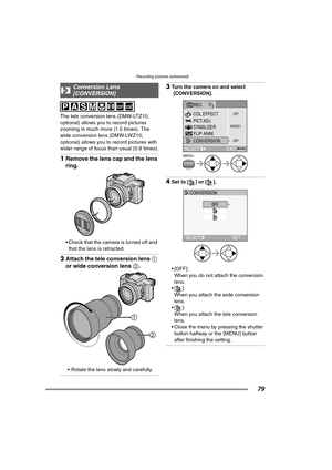 Page 79Recording pictures (advanced)
79
The tele conversion lens (DMW-LTZ10; 
optional) allows you to record pictures 
zooming in much more (1.5 times). The 
wide conversion lens (DMW-LWZ10; 
optional) allows you to record pictures with 
wider range of focus than usual (0.8 times).
1Remove the lens cap and the lens 
ring.
 Check that the camera is turned off and 
that the lens is retracted.
2Attach the tele conversion lens 1 
or wide conversion lens 2.
 Rotate the lens slowly and carefully.
3Turn the camera...