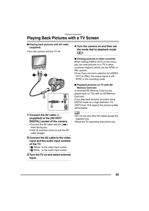 Page 95Playback (advanced)
95
Playing Back Pictures with a TV Screen
∫Playing back pictures with AV cable 
(supplied)
 Turn the camera and the TV off. 
1Connect the AV cable A 
(supplied) to the [AV OUT/
DIGITAL] socket of the camera.
 Connect the AV cable with the [ ] 
mark facing you.
 Hold B and then insert or pull the AV 
cable straight.
2Connect the AV cable to the video 
input and the audio input sockets 
of the TV.
1 Yellow: to the video input socket
2 White: to the audio input socket
3Turn the TV...