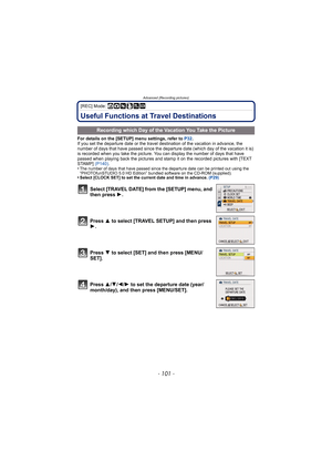 Page 101- 101 -
Advanced (Recording pictures)
[REC] Mode: ñ· ¿
Useful Functions at Travel Destinations
For details on the [SETUP] menu settings, refer to P32.
If you set the departure date or the travel destination of the vacation in advance, the 
number of days that have passed since the departu re date (which day of the vacation it is) 
is recorded when you take the picture. You can display the number of days that have 
passed when playing back the pictures and stamp it on the recorded pictures with [TEXT...
