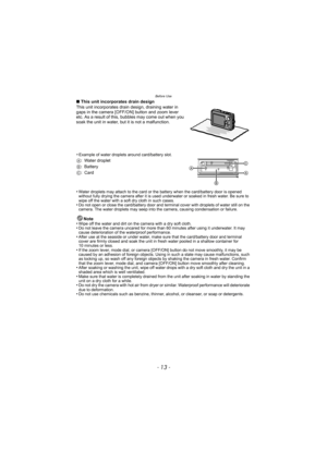 Page 13- 13 -
Before Use
∫This unit incorporates drain design
This unit incorporates drain design, draining water in 
gaps in the camera [OFF/ON] button and zoom lever 
etc. As a result of this, bubbles may come out when you 
soak the unit in water, but it is not a malfunction.
•
Water droplets may attach to the card or the battery when the card/battery door is opened 
without fully drying the camera after it is used underwater or soaked in fresh water. Be sure to 
wipe off the water with a soft dry cloth in...