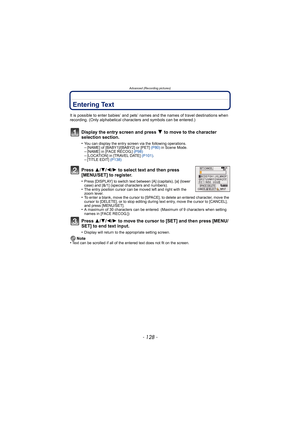 Page 128Advanced (Recording pictures)
- 128 -
Entering Text
It is possible to enter babies’ and pets’ names and the names of travel destinations when 
recording. (Only alphabetical characters and symbols can be entered.)
Display the entry screen and press 4 to move to the character 
selection section.
•You can display the entry screen via the following operations.–[NAME] of [BABY1]/[BABY2] or [PET]  (P80) in Scene Mode.–[NAME] in [FACE RECOG.]  (P98)–[LOCATION] in [TRAVEL DATE]  (P101).–[TITLE EDIT]  (P138)...