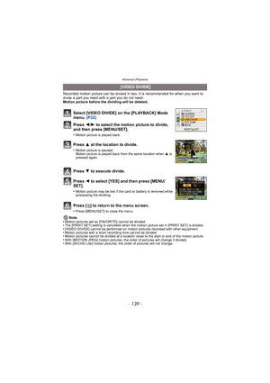 Page 139- 139 -
Advanced (Playback)
Recorded motion picture can be divided in two. It is recommended for when you want to divide a part you need with a part you do not need.
Motion picture before the dividing will be deleted.
Press [ ‚] to return to the menu screen.
•Press [MENU/SET] to close the menu.
Note
•Motion pictures set as [FAVORITE] cannot be divided.•The [PRINT SET] setting is cancelled when the motion picture set in [PRINT SET] is divided.•[VIDEO DIVIDE] cannot be performed on motion pictures recorded...