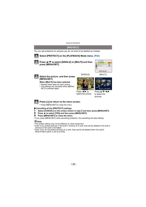 Page 150Advanced (Playback)
- 150 -
You can set protection for pictures you do not want to be deleted by mistake.
Select [PROTECT] on the [PLAYBACK] Mode menu.  (P32)
Press [ ‚] to return to the menu screen.
•Press [MENU/SET] to close the menu.
∫ Cancelling all the [PROTECT] settings1Select [CANCEL] on the screen shown in step 2 and then press [MENU/SET].2Press  3 to select [YES] and then press [MENU/SET].
3Press [MENU/SET] to close the menu.
•If you press [MENU/SET] while cancelling pr otection, the cancelling...
