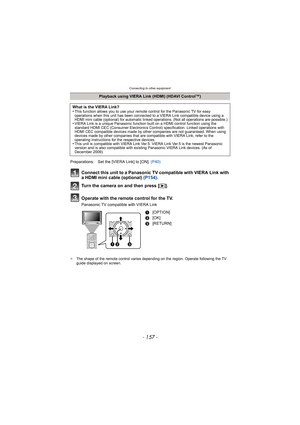Page 157- 157 -
Connecting to other equipment
Connect this unit to a Panasonic TV compatible with VIERA Link with 
a HDMI mini cable (optional) (P154).
Turn the camera on and then press [ (].
Operate with the remote control for the TV.
Panasonic TV compatible with VIERA Link
¢ The shape of the remote control varies depending on the region. Operate following the TV 
guide displayed on screen.
Playback using VIERA Link (HDMI) (HDAVI Control™)
What is the VIERA Link?
•
This function allows you to use your remote...